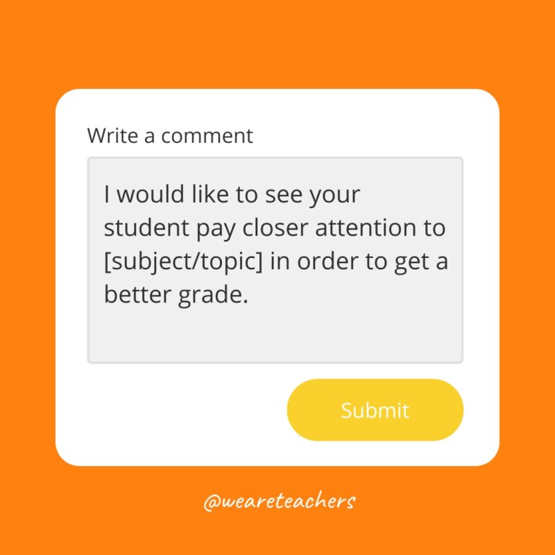 I would like to see your student pay closer attention to [subject/topic] in order to get a better grade.