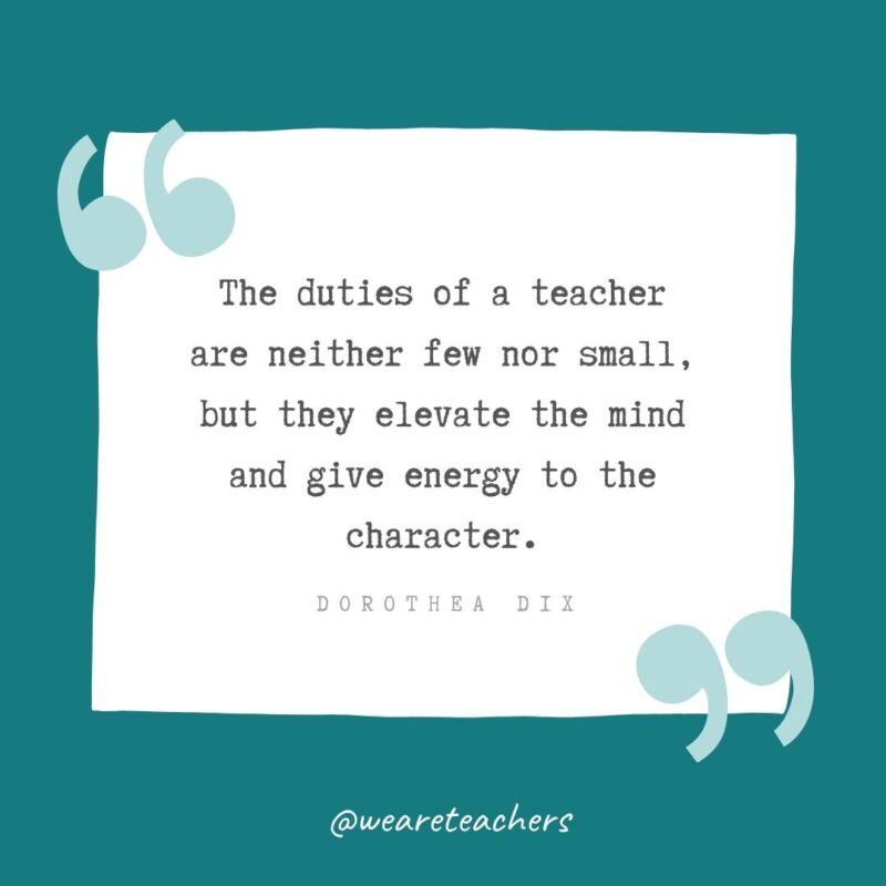 Dorothea Dix The duties of a teacher are neither few nor small, but they elevate the mind and give energy to the character. —Dorothea Dix- Teacher Appreciation Quotes