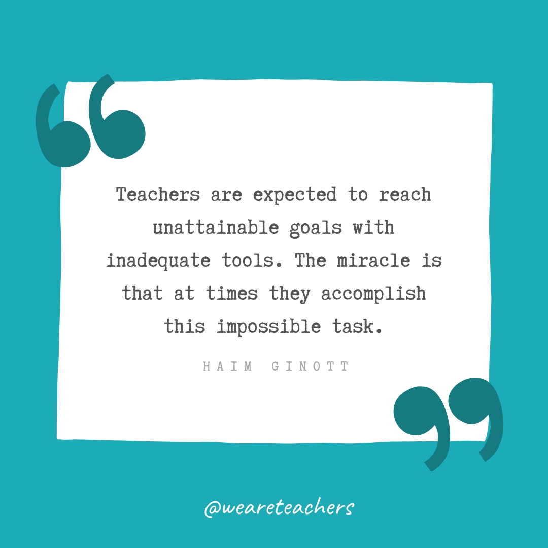 Teachers are expected to reach unattainable goals with inadequate tools. The miracle is that at times they accomplish this impossible task. —Haim Ginott Teachers are expected to reach unattainable goals with inadequate tools. The miracle is that at times they accomplish this impossible task. —Haim Ginott