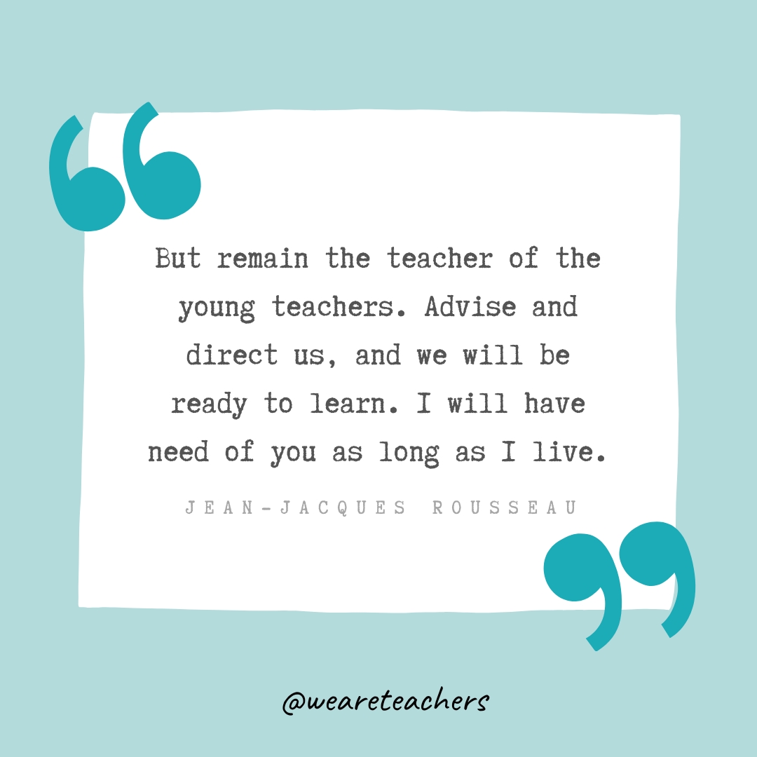 But remain the teacher of the young teachers. Advise and direct us, and we will be ready to learn. I will have need of you as long as I live. —Jean-Jacques Rousseau But remain the teacher of the young teachers. Advise and direct us, and we will be ready to learn. I will have need of you as long as I live. —Jean-Jacques Rousseau- Teacher Appreciation Quotes