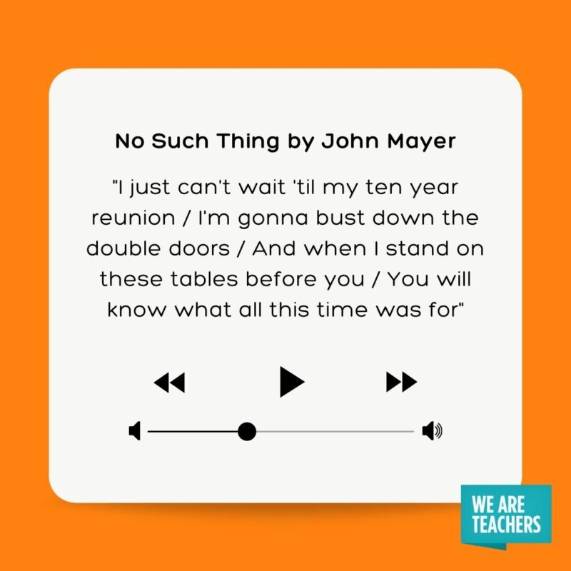61 Meaningful Graduation Songs To Celebrate The Moment No Such Thing by John Mayer "I just can't wait 'til my ten year reunion I'm gonna bust down the double doors And when I stand on these tables before you You will know what all this time was for"
