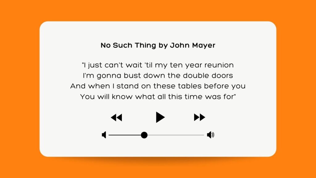 No Such Thing by John Mayer "I just can't wait 'til my ten year reunion I'm gonna bust down the double doors And when I stand on these tables before you You will know what all this time was for"