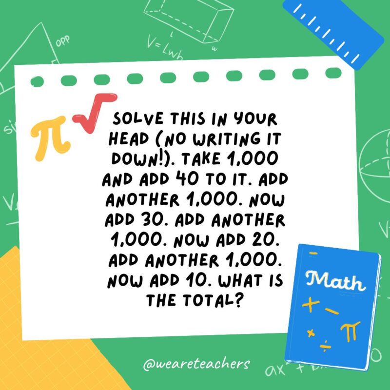 15. Solve this in your head (no writing it down!). Take 1,000 and add 40 to it. Add another 1,000. Now add 30. Add another 1,000. Now add 20. Add another 1,000. Now add 10. What is the total? 15. Solve this in your head (no writing it down!). Take 1,000 and add 40 to it. Add another 1,000. Now add 30. Add another 1,000. Now add 20. Add another 1,000. Now add 10. What is the total?- math brain teasers