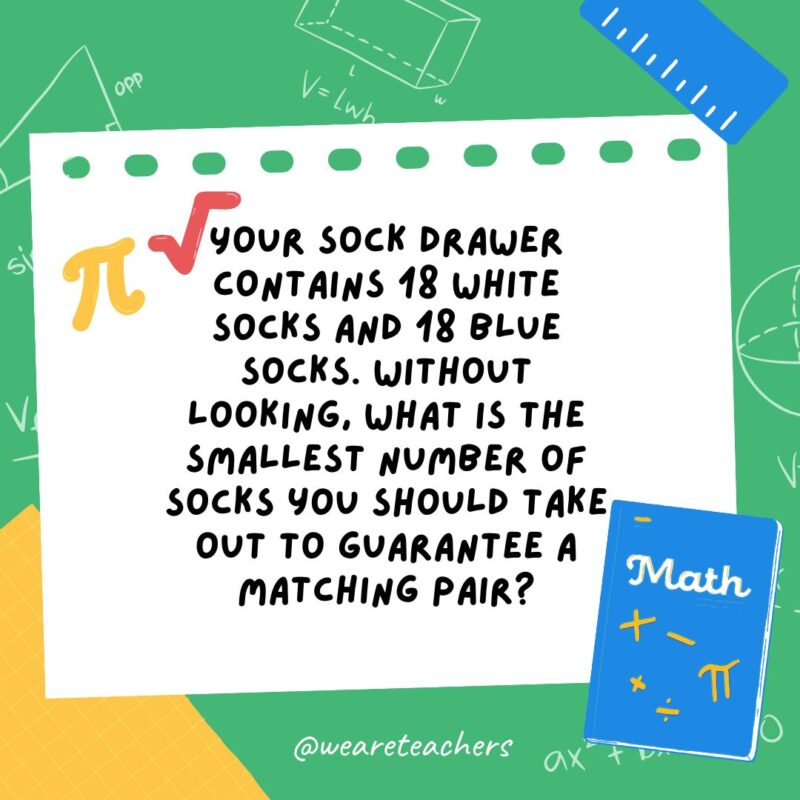 17. Your sock drawer contains 18 white socks and 18 blue socks. Without looking, what is the smallest number of socks you should take out to guarantee a matching pair? 17. Your sock drawer contains 18 white socks and 18 blue socks. Without looking, what is the smallest number of socks you should take out to guarantee a matching pair?- math brain teasers