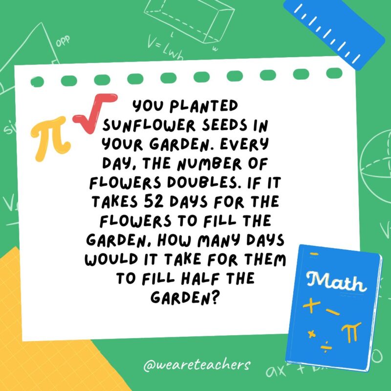 18. You planted sunflower seeds in your garden. Every day, the number of flowers doubles. If it takes 52 days for the flowers to fill the garden, how many days would it take for them to fill half the garden? 18. You planted sunflower seeds in your garden. Every day, the number of flowers doubles. If it takes 52 days for the flowers to fill the garden, how many days would it take for them to fill half the garden?