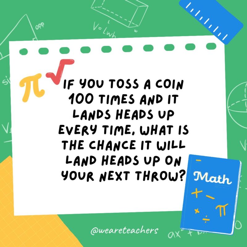 32. If you toss a coin 100 times and it lands heads up every time, what is the chance it will land heads up on your next throw? 32. If you toss a coin 100 times and it lands heads up every time, what is the chance it will land heads up on your next throw?- math brain teasers