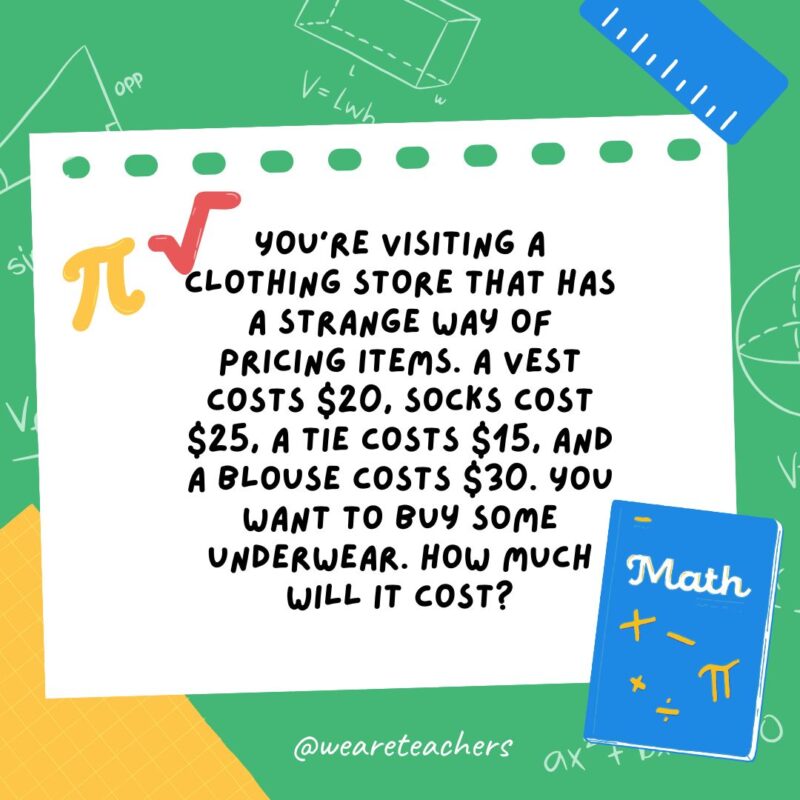 33. You’re visiting a clothing store that has a strange way of pricing items. A vest costs $20, socks cost $25, a tie costs $15, and a blouse costs $30. You want to buy some underwear. How much will it cost? 33. You're visiting a clothing store that has a strange way of pricing items. A vest costs $20, socks cost $25, a tie costs $15, and a blouse costs $30. You want to buy some underwear. How much will it cost?