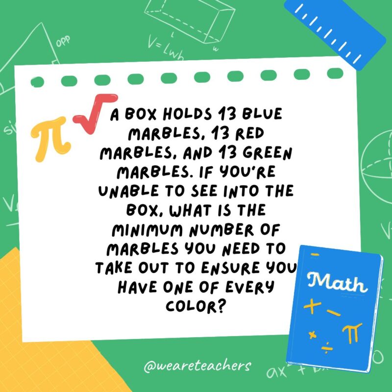 A box holds 13 blue marbles, 13 red marbles, and 13 green marbles. If you’re unable to see into the box, what is the minimum number of marbles you need to take out to ensure you have one of every color? A box holds 13 blue marbles, 13 red marbles, and 13 green marbles. If you're unable to see into the box, what is the minimum number of marbles you need to take out to ensure you have one of every color?- math brain teasers