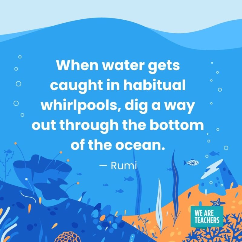 When water gets caught in habitual whirlpools, dig a way out through the bottom of the ocean. — Rumi When water gets caught in habitual whirlpools, dig a way out through the bottom of the ocean. — Rumi