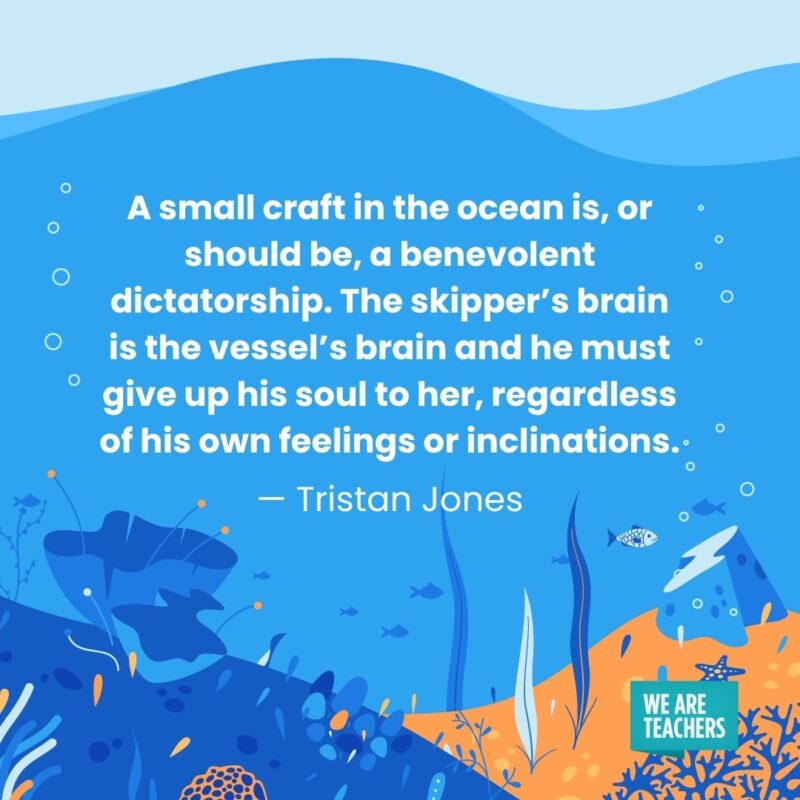 A small craft in the ocean is, or should be, a benevolent dictatorship. The skipper’s brain is the vessel’s brain and he must give up his soul to her, regardless of his own feelings or inclinations. — Tristan Jones A small craft in the ocean is, or should be, a benevolent dictatorship. The skipper's brain is the vessel's brain and he must give up his soul to her, regardless of his own feelings or inclinations. — Tristan Jones