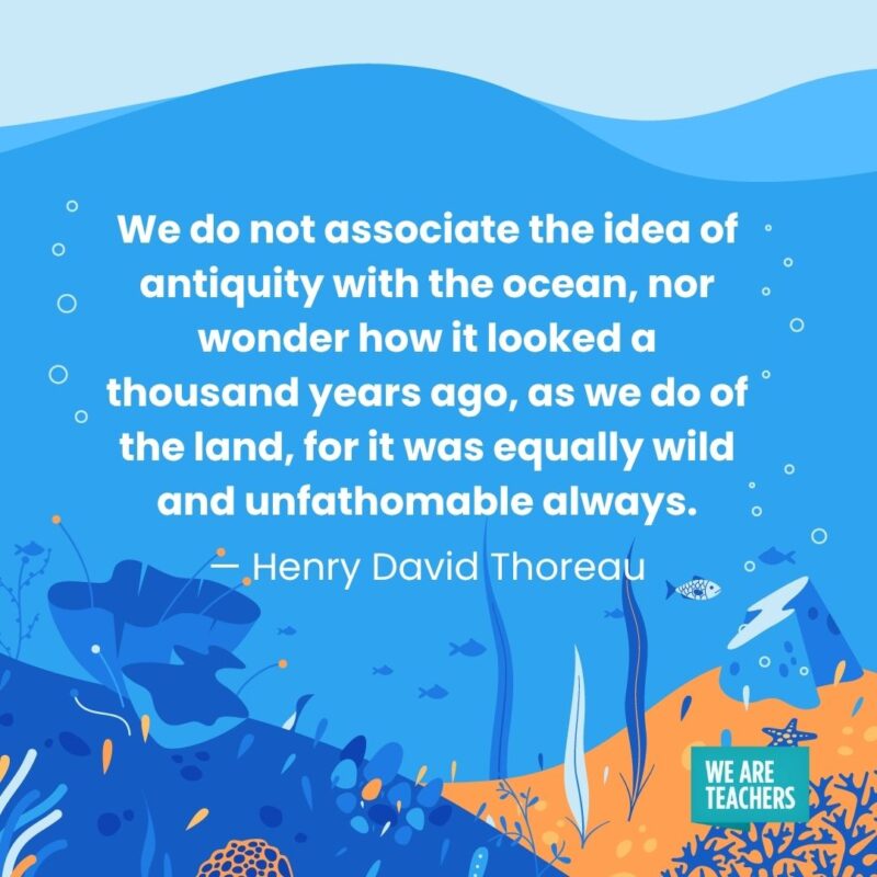 We do not associate the idea of antiquity with the ocean, nor wonder how it looked a thousand years ago, as we do of the land, for it was equally wild and unfathomable always. — Henry David Thoreau We do not associate the idea of antiquity with the ocean, nor wonder how it looked a thousand years ago, as we do of the land, for it was equally wild and unfathomable always. — Henry David Thoreau