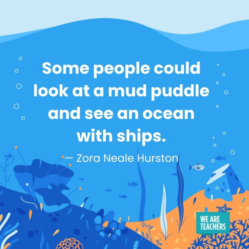 Some people could look at a mud puddle and see an ocean with ships. — Zora Neale Hurston Some people could look at a mud puddle and see an ocean with ships. — Zora Neale Hurston