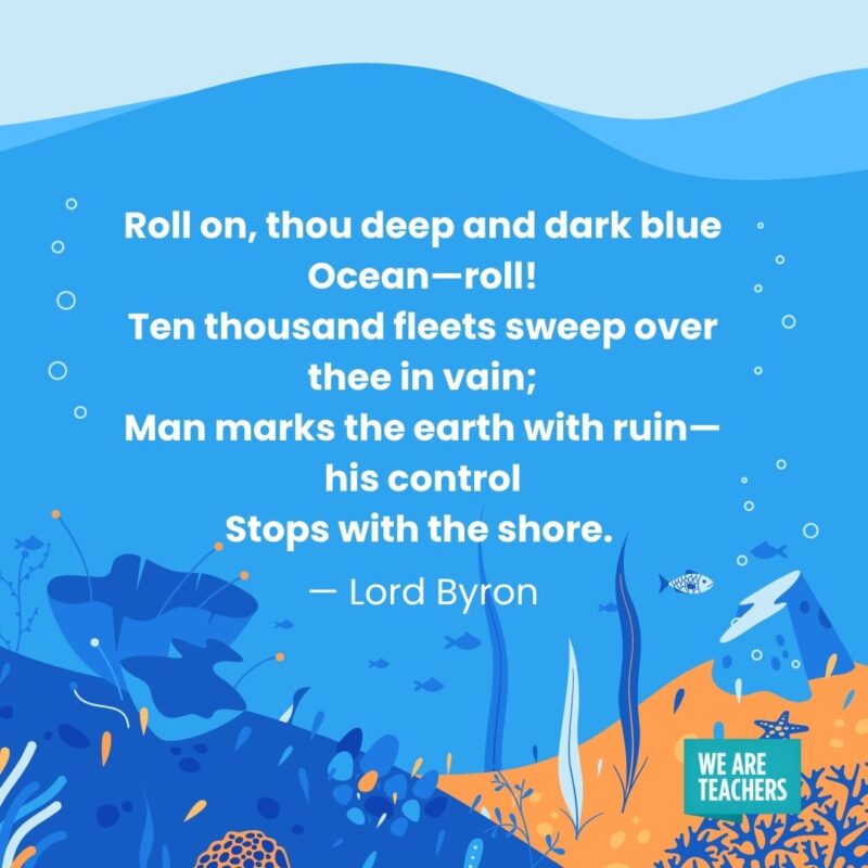 Roll on, thou deep and dark blue Ocean—roll! Ten thousand fleets sweep over thee in vain; Man marks the earth with ruin—his control Stops with the shore. — Lord Byron Roll on, thou deep and dark blue Ocean—roll!
Ten thousand fleets sweep over thee in vain;
Man marks the earth with ruin—his control
Stops with the shore. — Lord Byron