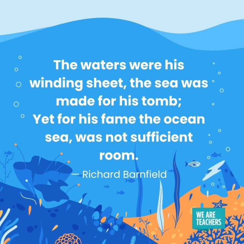 The waters were his winding sheet, the sea was made for his tomb; Yet for his fame the ocean sea, was not sufficient room. — Richard Barnfield The waters were his winding sheet, the sea was made for his tomb;
Yet for his fame the ocean sea, was not sufficient room. — Richard Barnfield