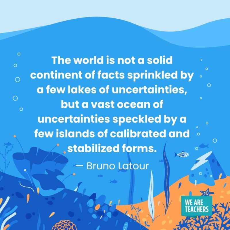 The world is not a solid continent of facts sprinkled by a few lakes of uncertainties, but a vast ocean of uncertainties speckled by a few islands of calibrated and stabilized forms. — Bruno Latour The world is not a solid continent of facts sprinkled by a few lakes of uncertainties, but a vast ocean of uncertainties speckled by a few islands of calibrated and stabilized forms. — Bruno Latour