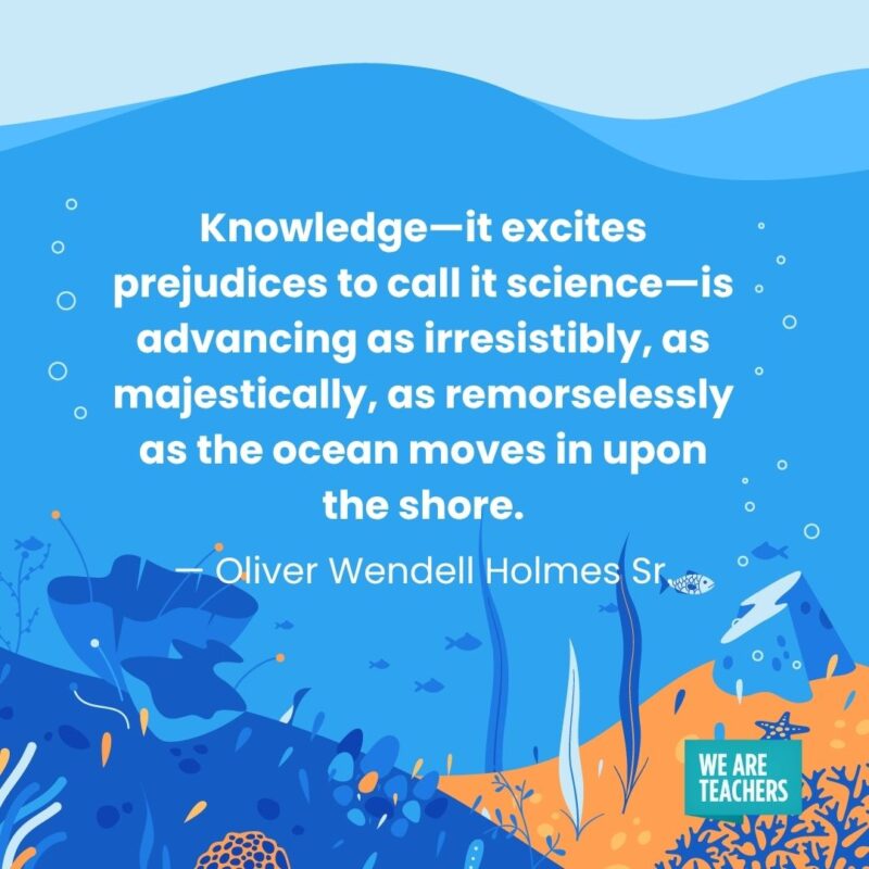 Knowledge—it excites prejudices to call it science—is advancing as irresistibly, as majestically, as remorselessly as the ocean moves in upon the shore. — Oliver Wendell Holmes Sr. Knowledge—it excites prejudices to call it science—is advancing as irresistibly, as majestically, as remorselessly as the ocean moves in upon the shore. — Oliver Wendell Holmes Sr.