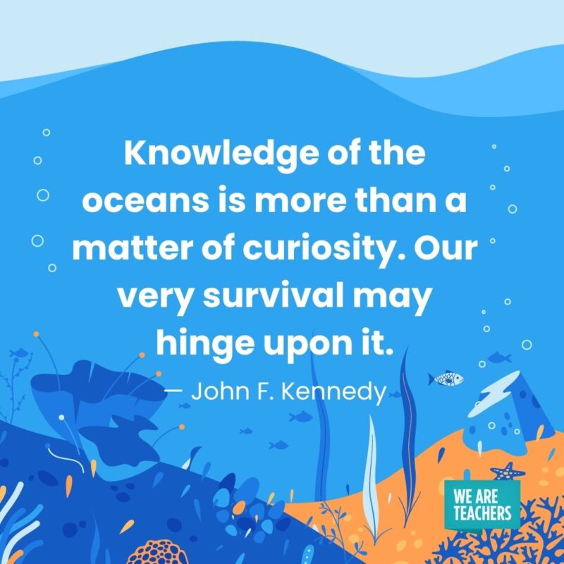 Knowledge of the oceans is more than a matter of curiosity. Our very survival may hinge upon it. — John F. Kennedy Knowledge of the oceans is more than a matter of curiosity. Our very survival may hinge upon it. — John F. Kennedy