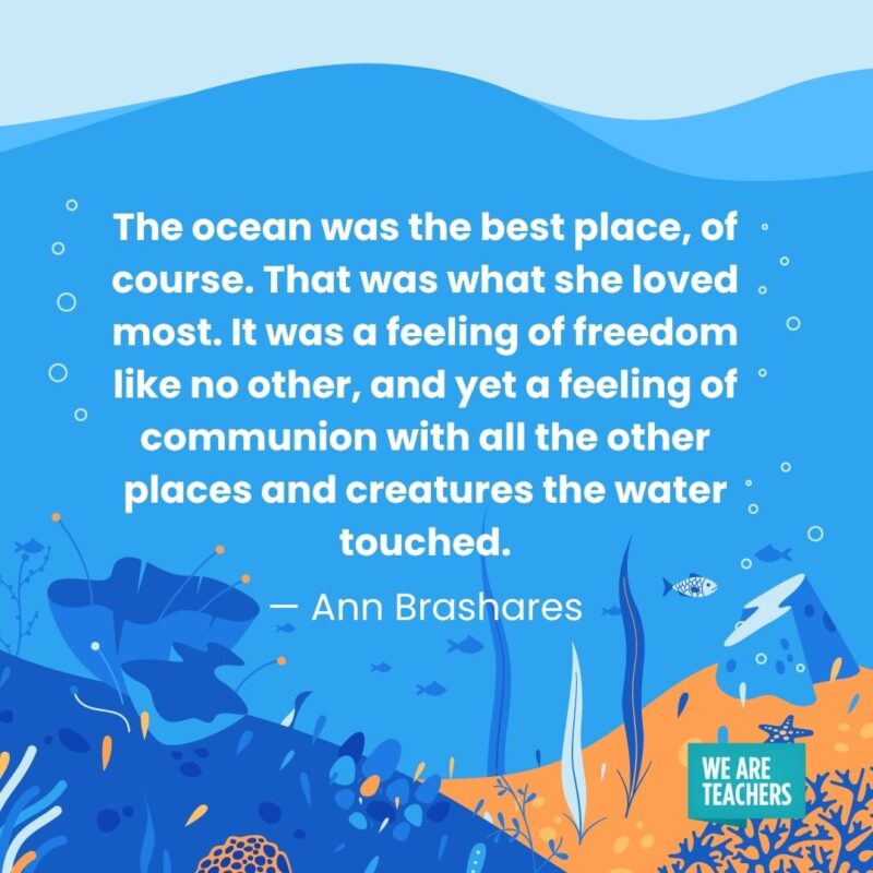 The ocean was the best place, of course. That was what she loved most. It was a feeling of freedom like no other, and yet a feeling of communion with all the other places and creatures the water touched. — Ann Brashares The ocean was the best place, of course. That was what she loved most. It was a feeling of freedom like no other, and yet a feeling of communion with all the other places and creatures the water touched. — Ann Brashares