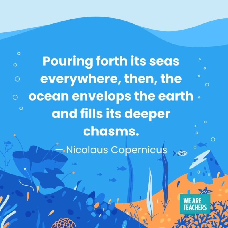 Pouring forth its seas everywhere, then, the ocean envelops the earth and fills its deeper chasms. — Nicolaus Copernicus Pouring forth its seas everywhere, then, the ocean envelops the earth and fills its deeper chasms. — Nicolaus Copernicus