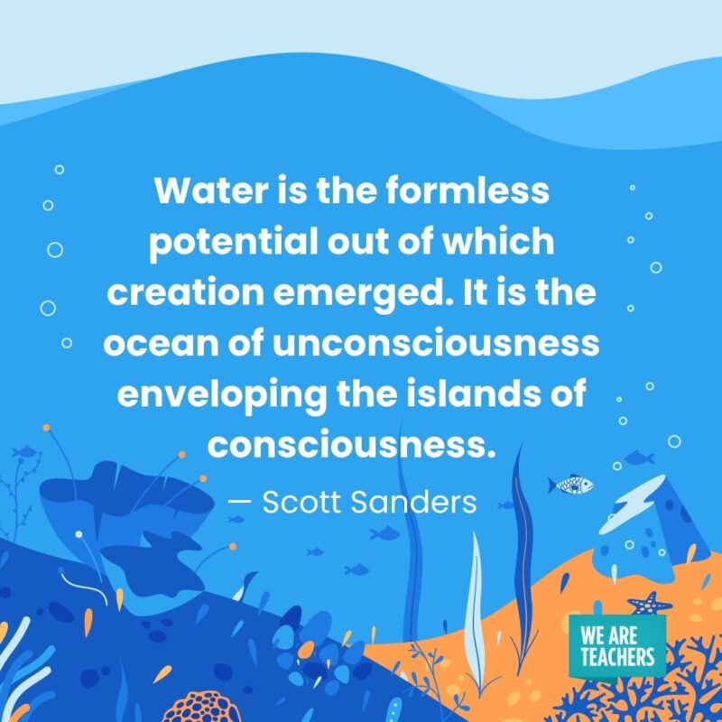 Water is the formless potential out of which creation emerged. It is the ocean of unconsciousness enveloping the islands of consciousness. — Scott Sanders Water is the formless potential out of which creation emerged. It is the ocean of unconsciousness enveloping the islands of consciousness. — Scott Sanders