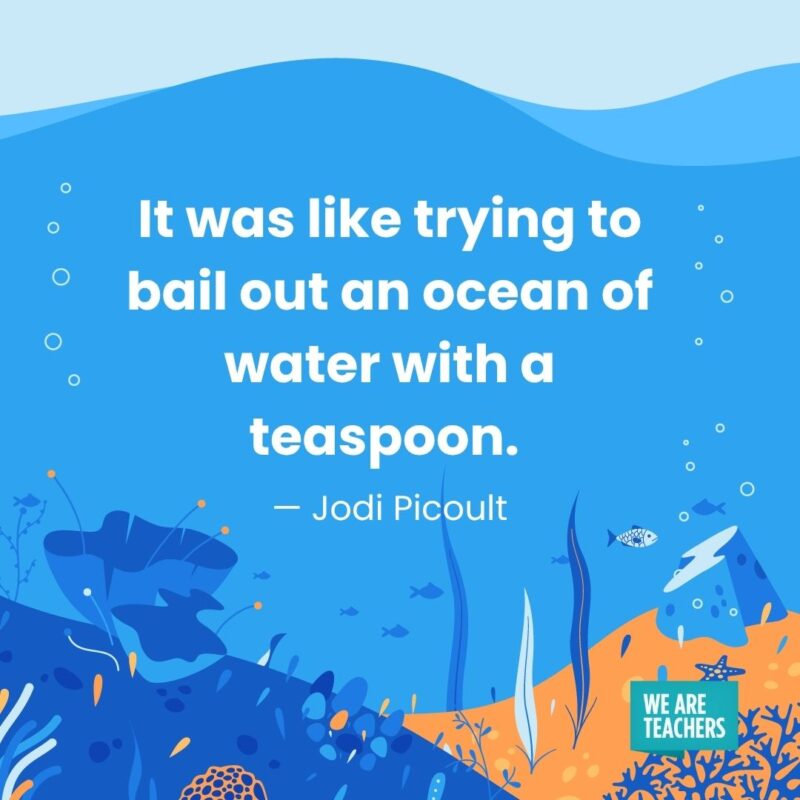 It was like trying to bail out an ocean of water with a teaspoon. — Jodi Picoult It was like trying to bail out an ocean of water with a teaspoon. — Jodi Picoult