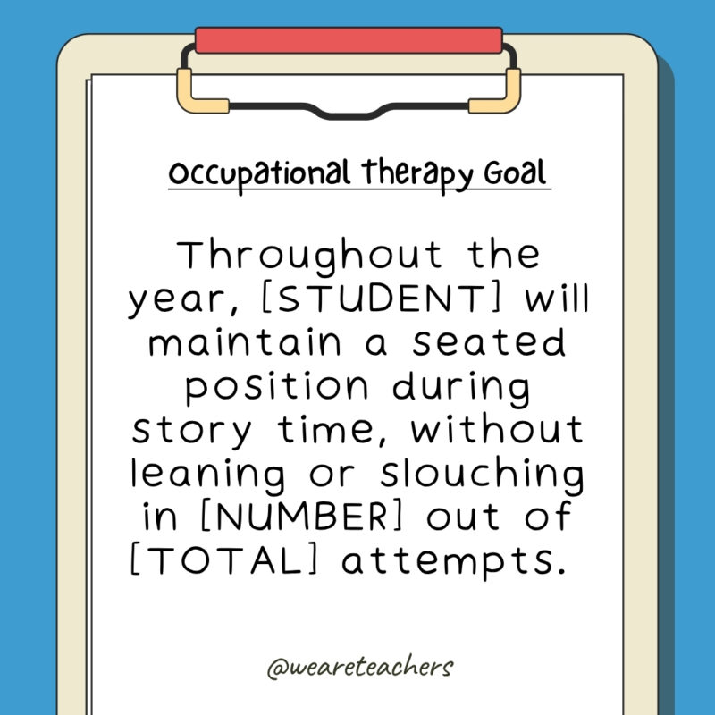 Throughout the year, [STUDENT] will maintain a seated position during story time, without leaning or slouching in [NUMBER] out of [TOTAL] attempts. 