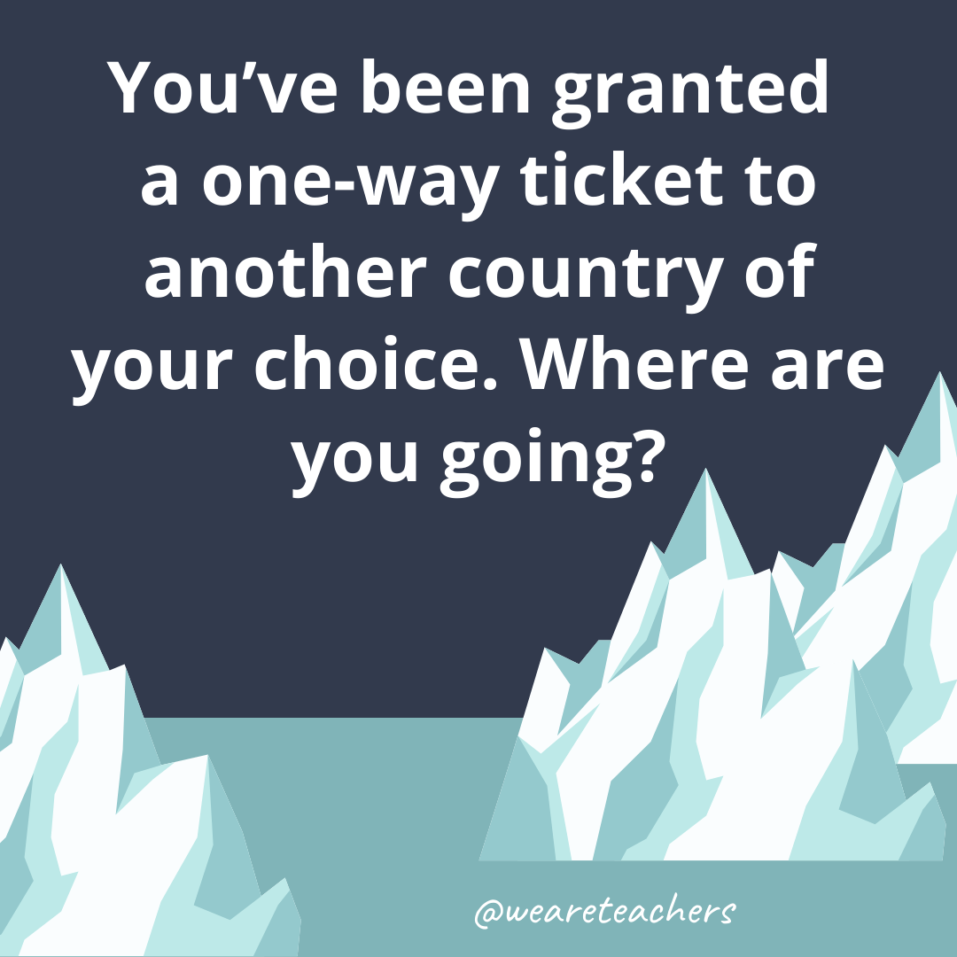 You’ve been granted a one-way ticket to another country of your choice. Where are you going? You’ve been granted a one-way ticket to another country of your choice. Where are you going?- ice breaker questions for teens