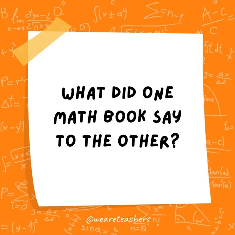 What did one math book say to the other? Don’t bother me. I’ve got my own problems! What did one math book say to the other? Don't bother me. I've got my own problems!