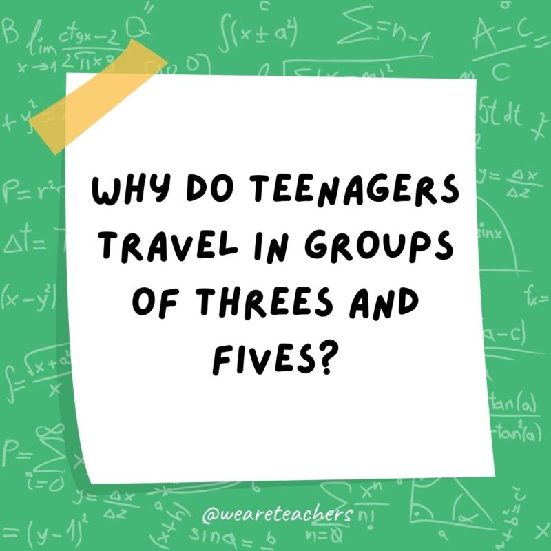 Why do teenagers travel in groups of threes and fives? Because they can’t even.- math jokes Why do teenagers travel in groups of threes and fives? Because they can’t even.- math jokes
