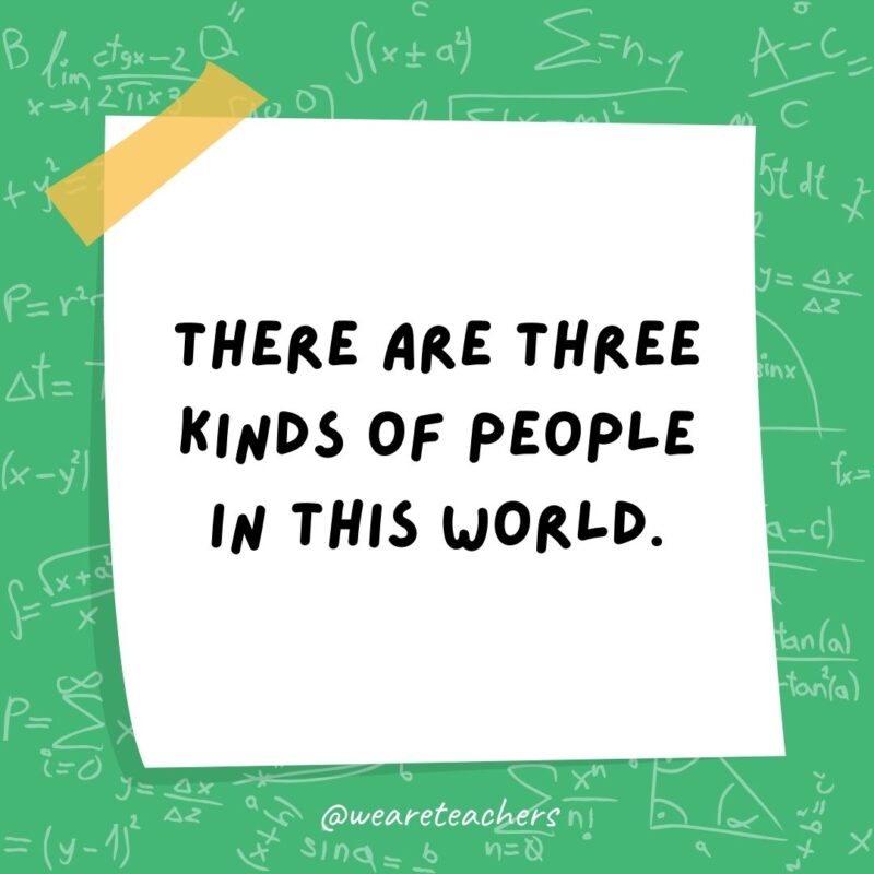 There are three kinds of people in this world. Those who can count and those who can’t. There are three kinds of people in this world. Those who can count and those who can’t.