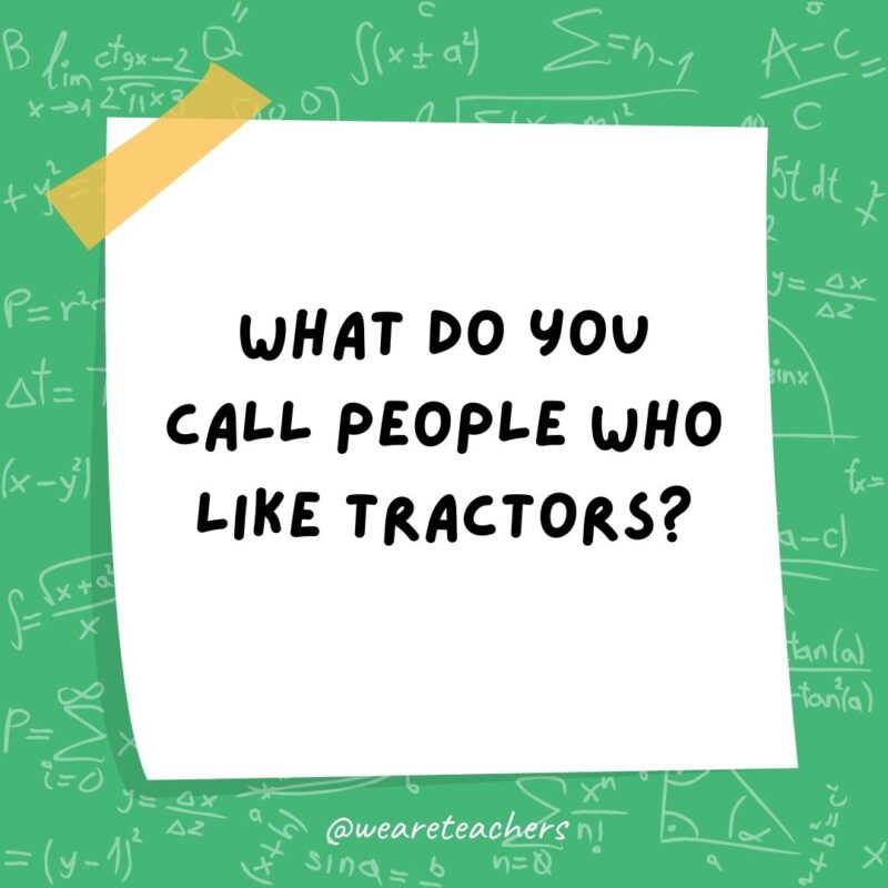 What do you call people who like tractors? Protractors. What do you call people who like tractors? Protractors.