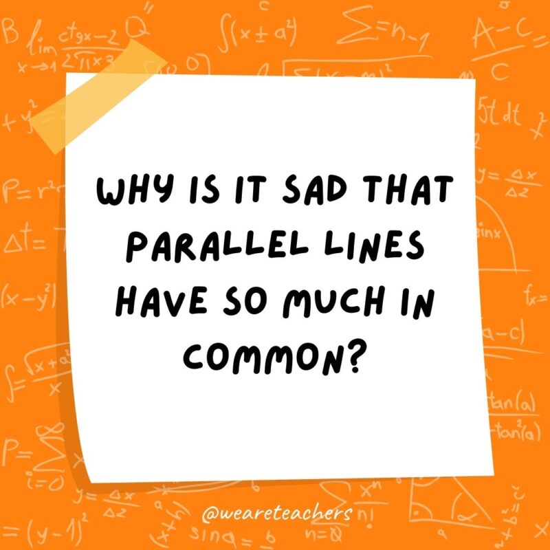 Why is it sad that parallel lines have so much in common? Because they’ll never meet. Why is it sad that parallel lines have so much in common? Because they’ll never meet.