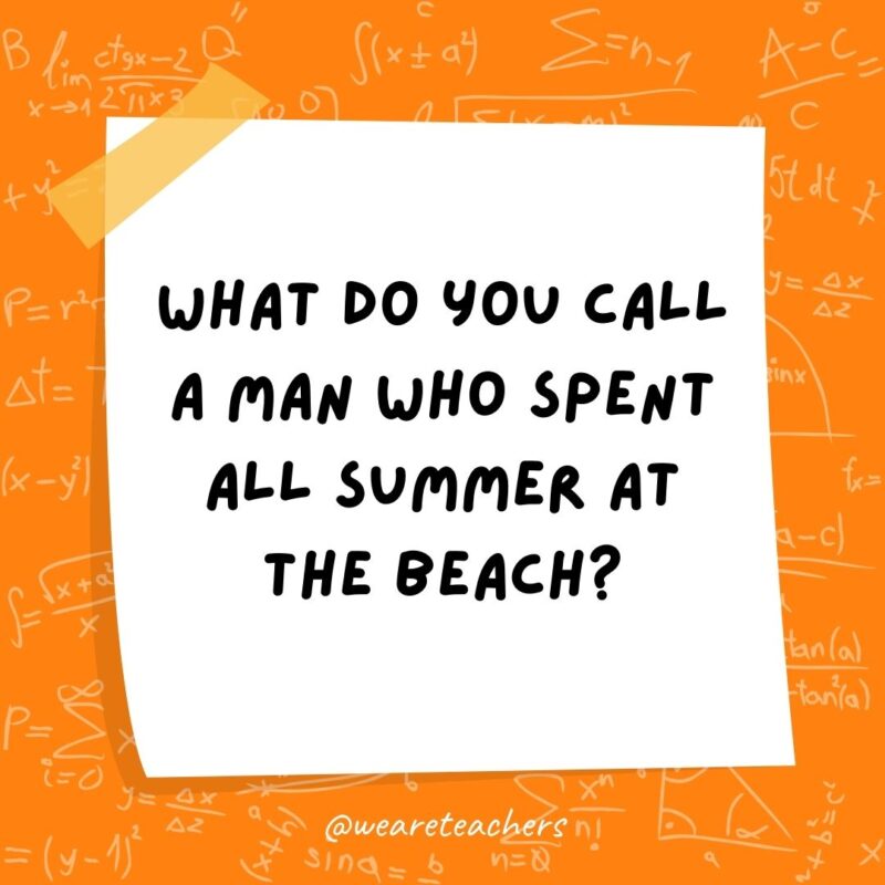 What do you call a man who spent all summer at the beach? A tangent. (A tan gent.) What do you call a man who spent all summer at the beach? A tangent. (A tan gent.)