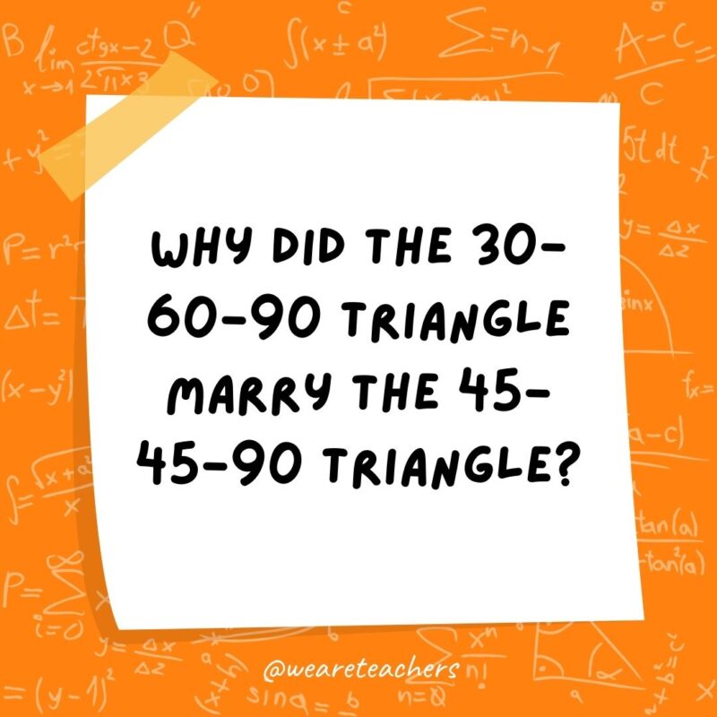 Why did the 30-60-90 triangle marry the 45-45-90 triangle? They were right for each other. Why did the 30-60-90 triangle marry the 45-45-90 triangle? They were right for each other.