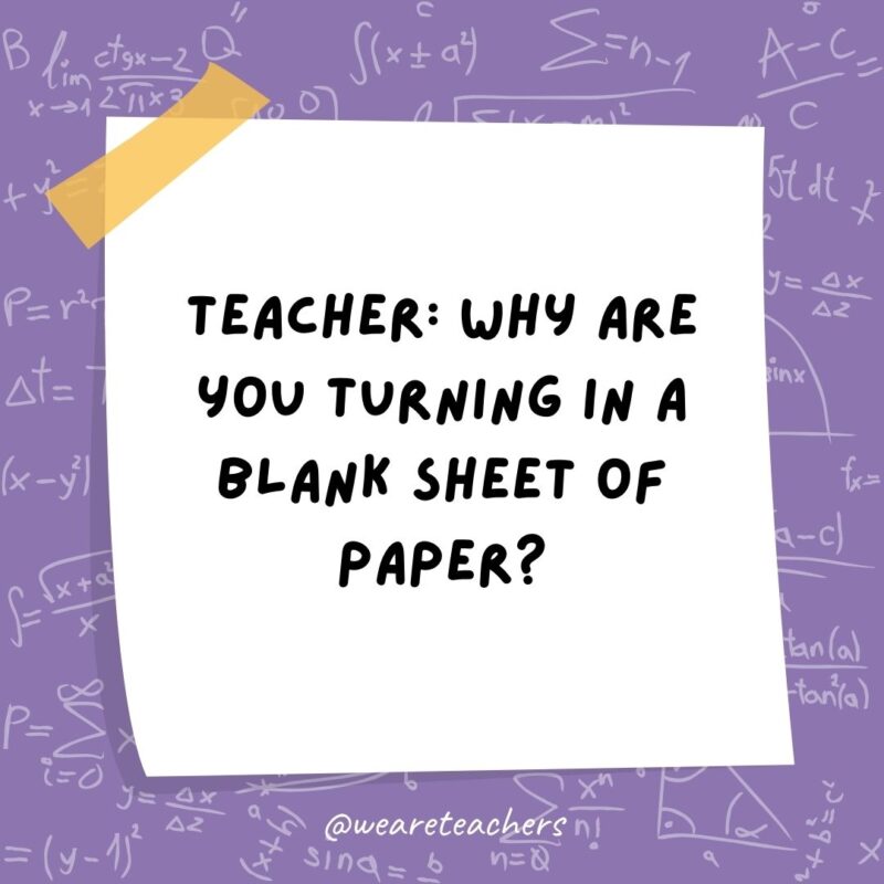 Teacher: Why are you turning in a blank sheet of paper? Student: Because all my answers are imaginary numbers. Teacher: Why are you turning in a blank sheet of paper? Student: Because all my answers are imaginary numbers.