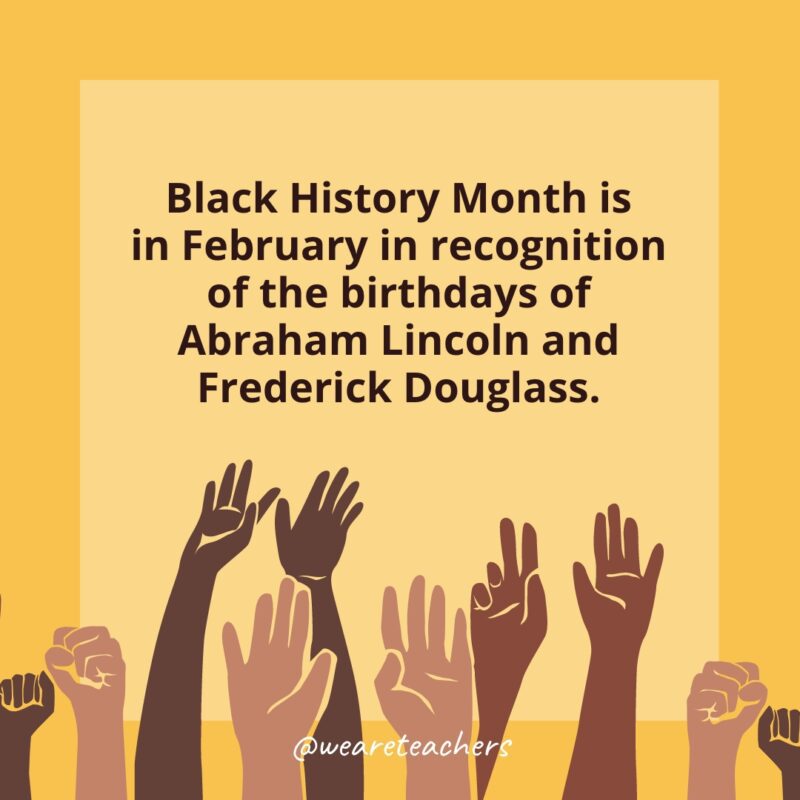 50 Fascinating Black History Month Facts for Students Black History Month is in February in recognition of the birthdays of Abraham Lincoln and Frederick Douglass.