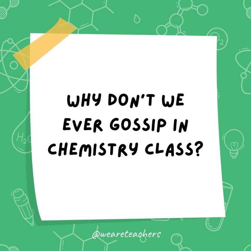 Why don’t we ever gossip in chemistry class?