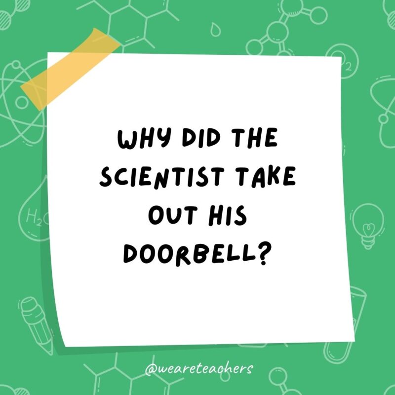 Why did the scientist take out his doorbell? He wanted to win the no-bell prize.- science jokes