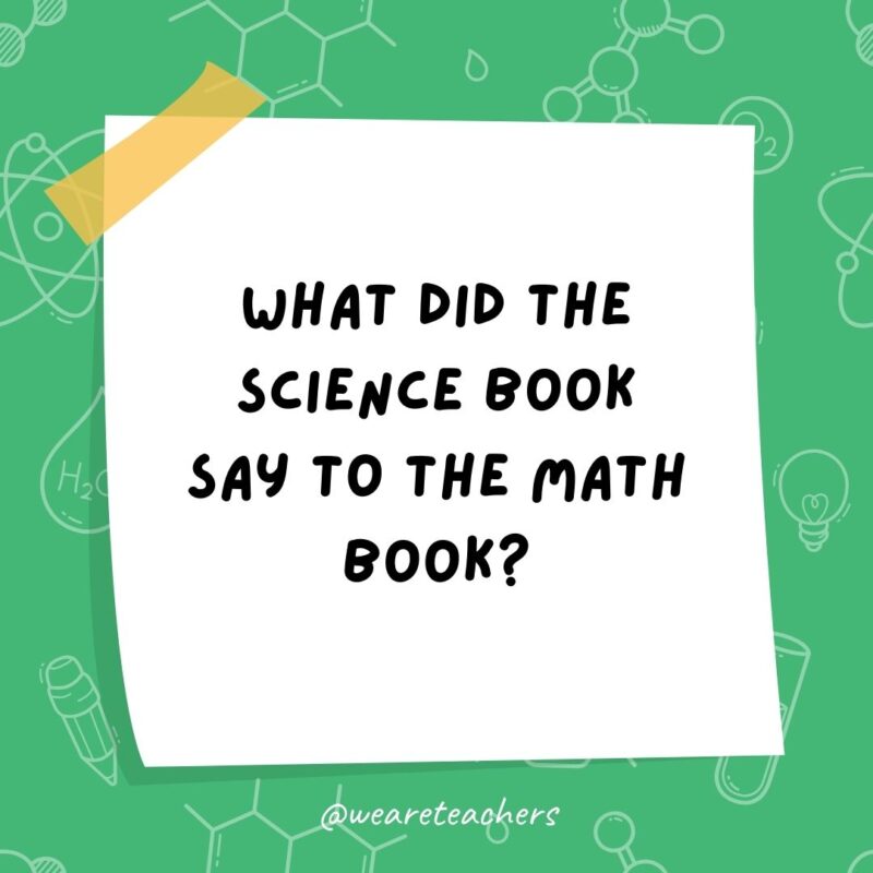 Example of science jokes: What did the science book say to the math book? You’ve got problems.