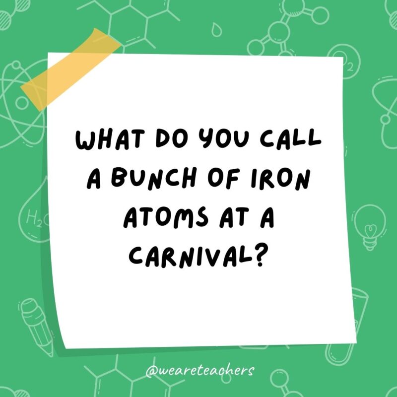 Science jokes: What do you call a bunch of iron atoms at a carnival? A ferrous wheel.