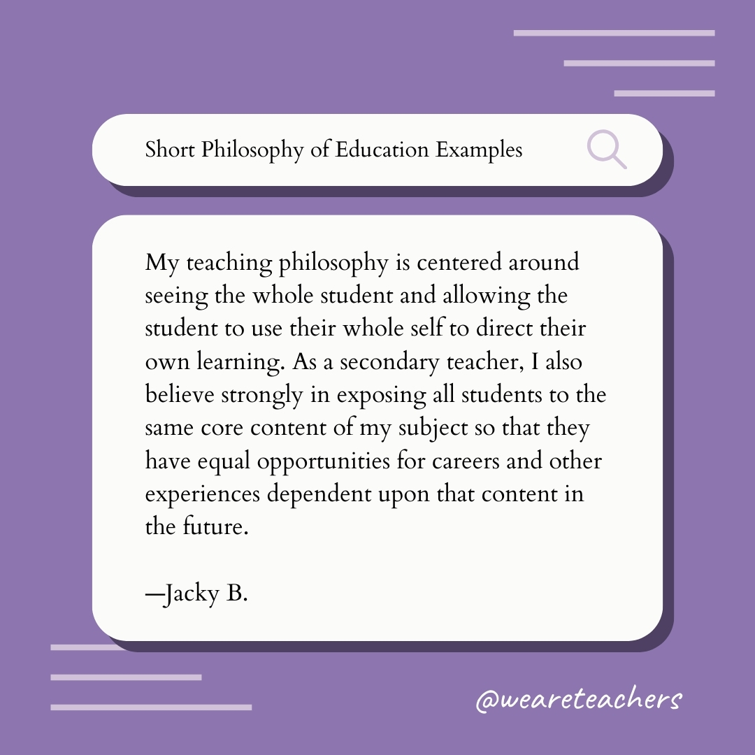 My teaching philosophy is centered around seeing the whole student and allowing the student to use their whole self to direct their own learning. As a secondary teacher, I also believe strongly in exposing all students to the same core content of my subject so that they have equal opportunities for careers and other experiences dependent upon that content in the future. —Jacky B. My teaching philosophy is centered around seeing the whole student and allowing the student to use their whole self to direct their own learning. As a secondary teacher, I also believe strongly in exposing all students to the same core content of my subject so that they have equal opportunities for careers and other experiences dependent upon that content in the future. —Jacky B., Philosophy of Education Example