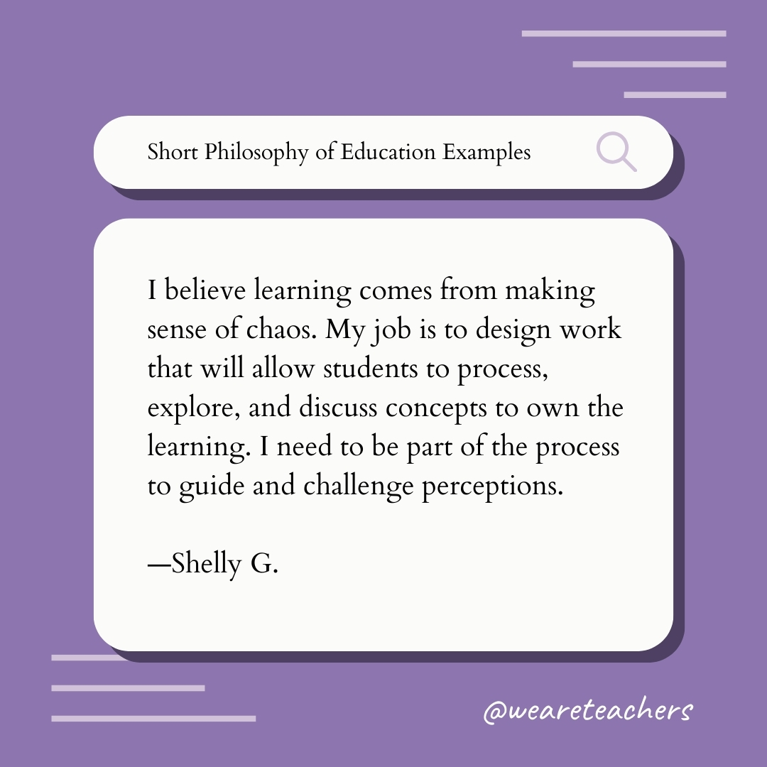 I believe learning comes from making sense of chaos. My job is to design work that will allow students to process, explore, and discuss concepts to own the learning. I need to be part of the process to guide and challenge perceptions. —Shelly G. I believe learning comes from making sense of chaos. My job is to design work that will allow students to process, explore, and discuss concepts to own the learning. I need to be part of the process to guide and challenge perceptions. —Shelly G., Teaching Philosophy Example