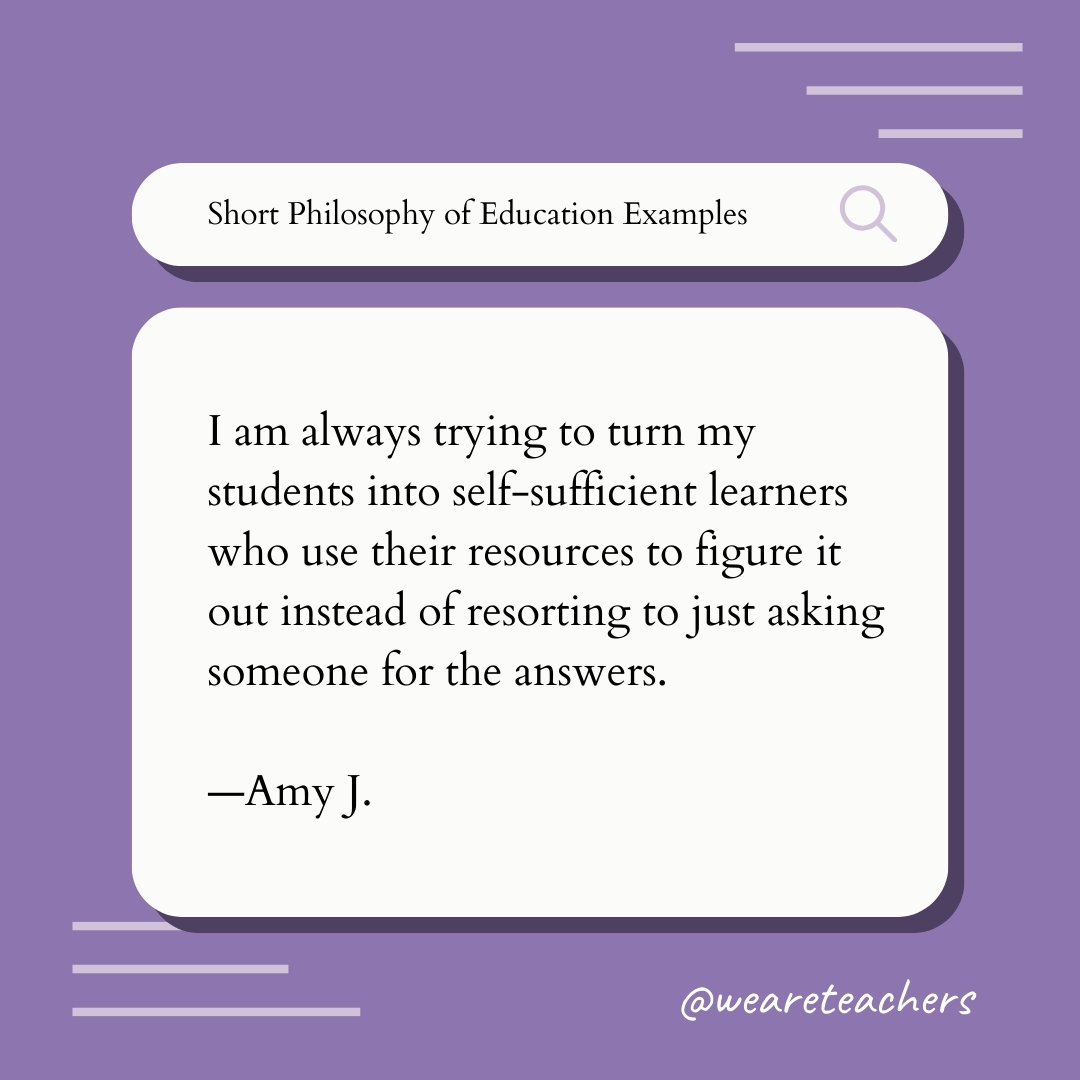 I am always trying to turn my students into self-sufficient learners who use their resources to figure it out instead of resorting to just asking someone for the answers. —Amy J. I am always trying to turn my students into self-sufficient learners who use their resources to figure it out instead of resorting to just asking someone for the answers. —Amy J., Teaching Philosophy