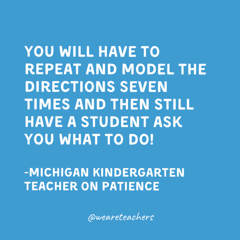 Qualities of a Good Teacher: Patience You will have to repeat and model the directions seven times and then still have a student ask you what to do!
-Michigan Kindergarten Teacher on patience
