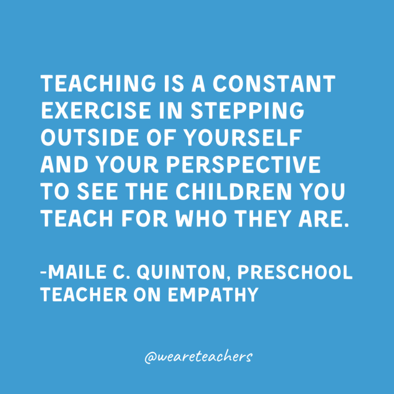 Qualities of a Good Teacher: Empathy and Compassion Teaching is a constant exercise in stepping outside of yourself and your perspective to see the children you teach for who they are.
-Maile C. Quinton, Preschool Teacher on empathy