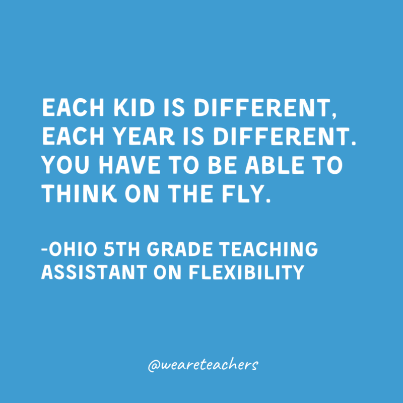 Qualities of a Good Teacher: Flexibility and Adaptability Each kid is different, each year is different. You have to be able to think on the fly.
-Ohio 5th Grade Teaching Assistant on Flexibility
