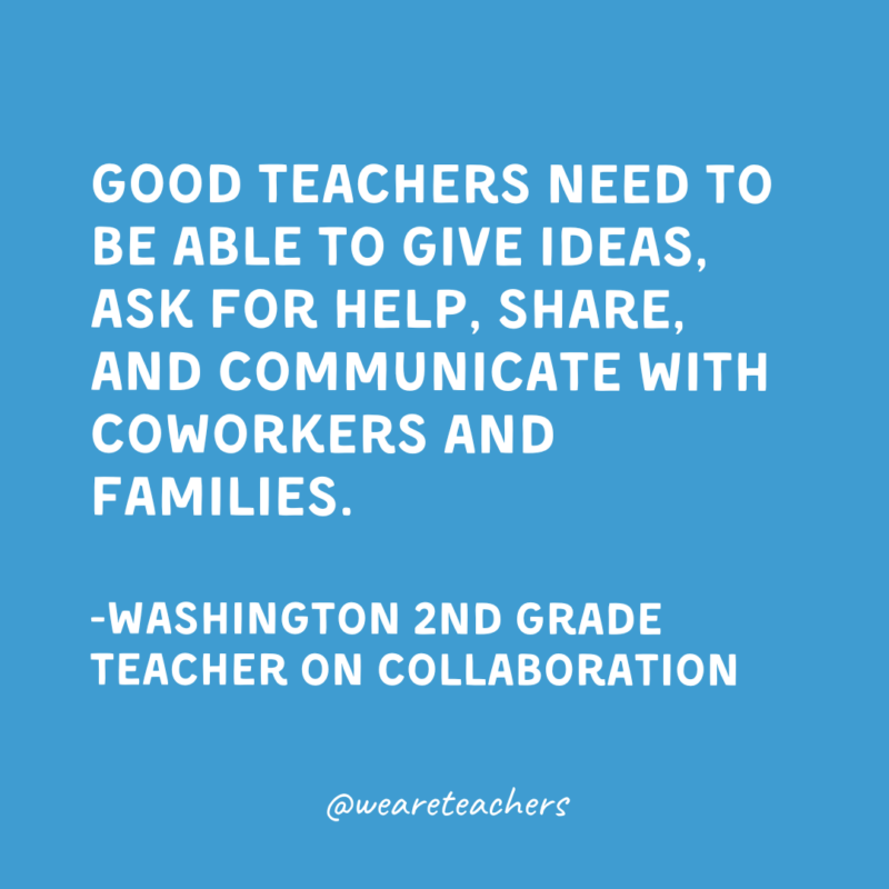 Qualities of a Good Teacher: Collaboration Good teachers need to be able to give ideas, ask for help, share, and communicate with coworkers and families.
-Washington 2nd Grade Teacher on collaboration