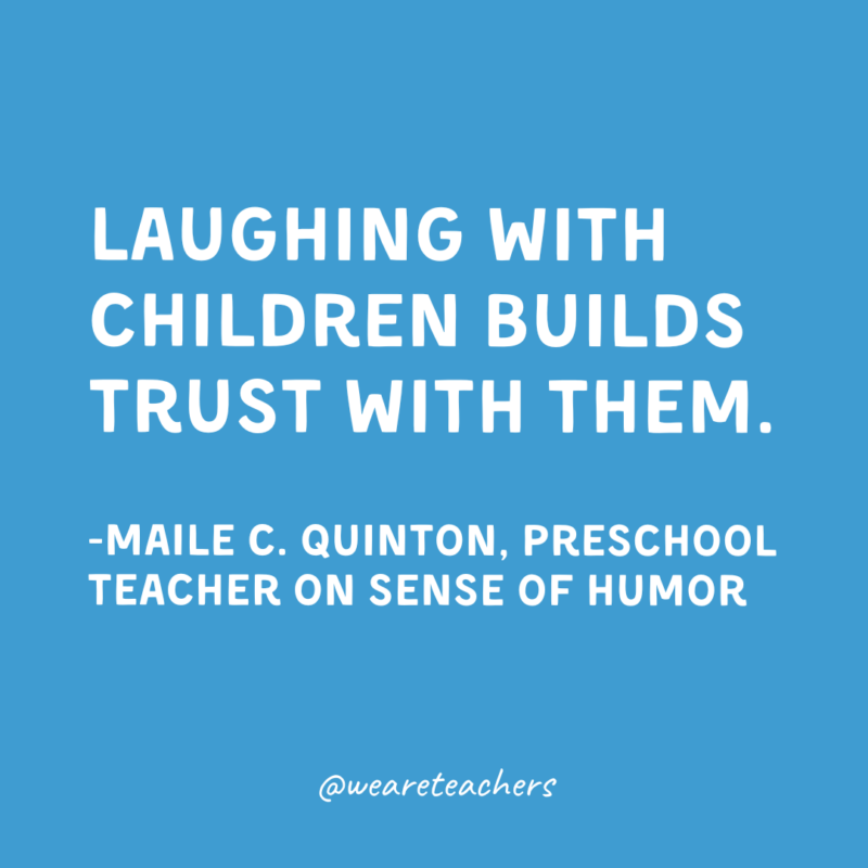 Qualities of a Good Teacher: Humor Laughing with children builds trust with them.
-Maile C. Quinton, Preschool Teacher on sense of humor