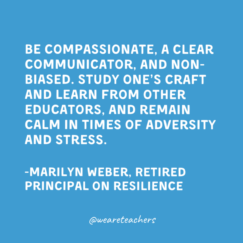 Qualities of a Good Teacher: Resilience Be compassionate, a clear communicator, and non-biased. Study one’s craft and learn from other educators, and remain calm in times of adversity and stress.
-Marilyn Weber, Retired Principal on resilience