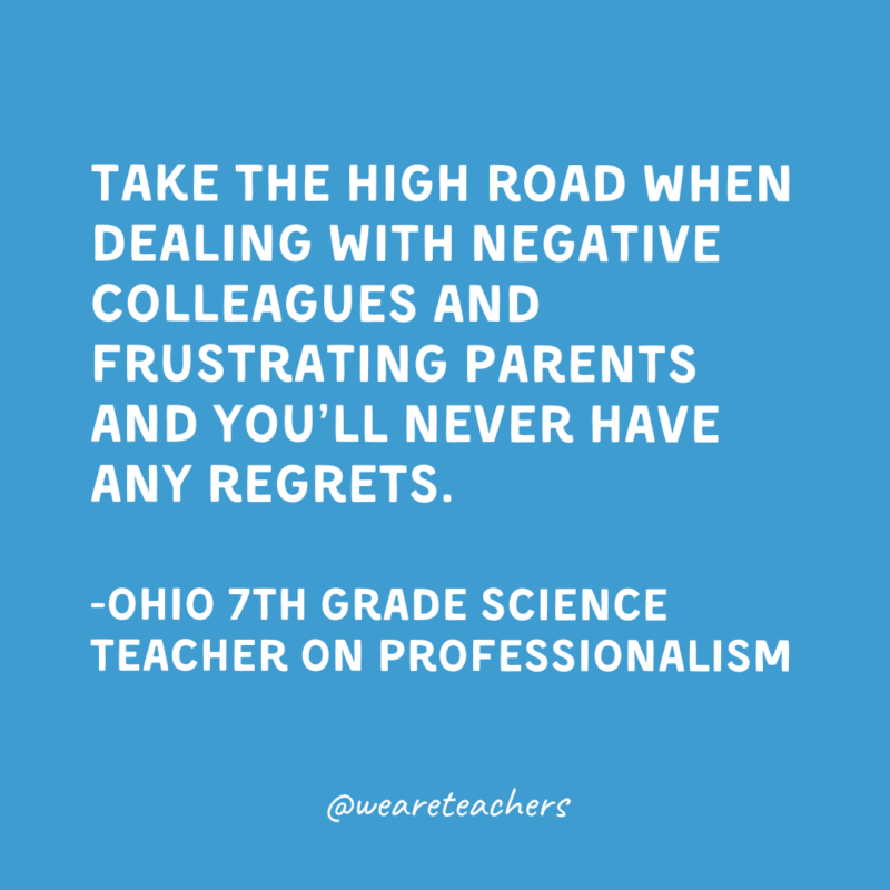 Qualities of a Good Teacher: Professionalism Take the high road when dealing with negative colleagues and frustrating parents and you’ll never have any regrets.
-Ohio 7th Grade Science Teacher on professionalism